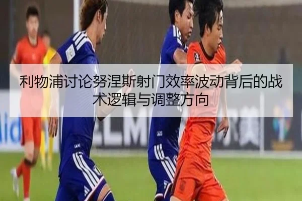 利物浦讨论努涅斯射门效率波动背后的战术逻辑与调整方向